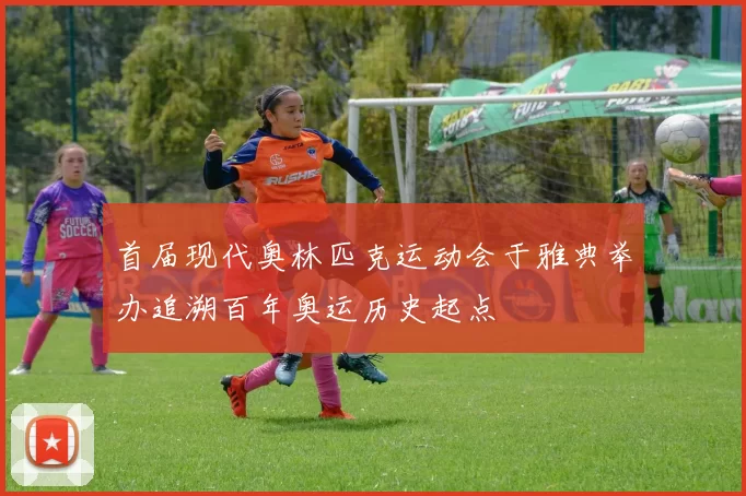 首届现代奥林匹克运动会于雅典举办追溯百年奥运历史起点