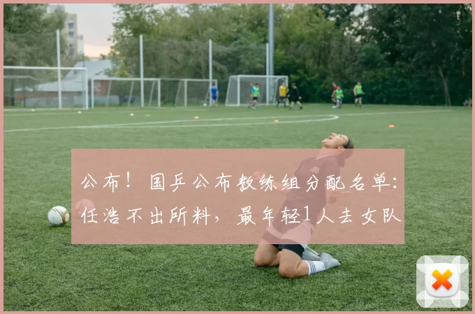 公布！国乒公布教练组分配名单：任浩不出所料，最年轻1人去女队