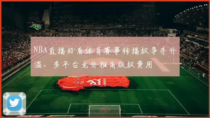 NBA直播好看体育赛事转播权争夺升温，多平台竞价推高版权费用