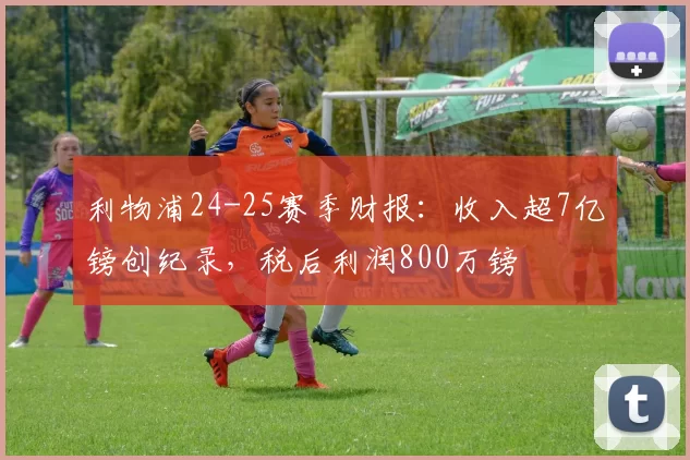 利物浦24-25赛季财报：收入超7亿镑创纪录，税后利润800万镑