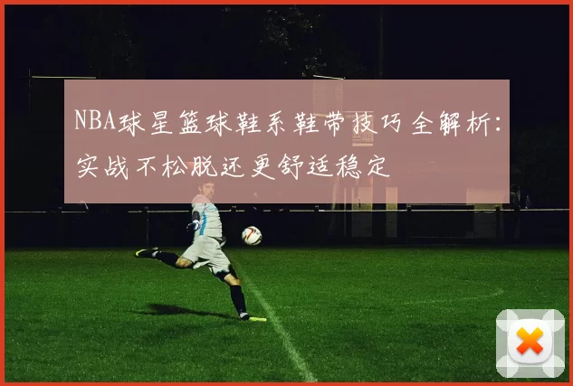 NBA球星篮球鞋系鞋带技巧全解析：实战不松脱还更舒适稳定