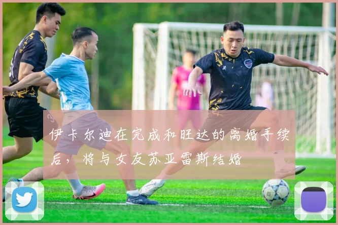 伊卡尔迪在完成和旺达的离婚手续后,将与女友苏亚雷斯结婚