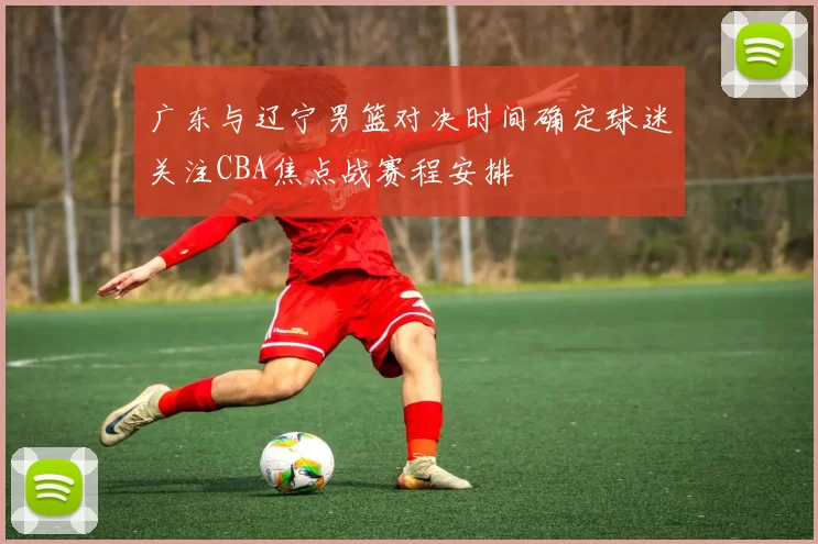 广东与辽宁男篮对决时间确定球迷关注CBA焦点战赛程安排