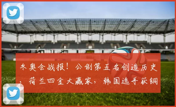 冬奥会战报!公俐第五名创造历史,荷兰四金大赢家,韩国选手获铜牌