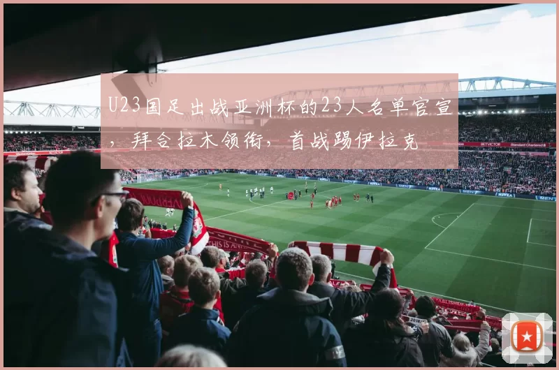 U23国足出战亚洲杯的23人名单官宣，拜合拉木领衔，首战踢伊拉克
