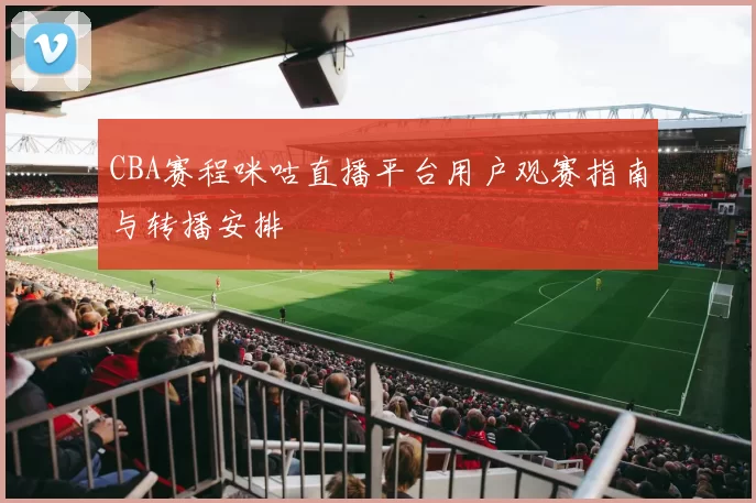 CBA赛程咪咕直播平台用户观赛指南与转播安排