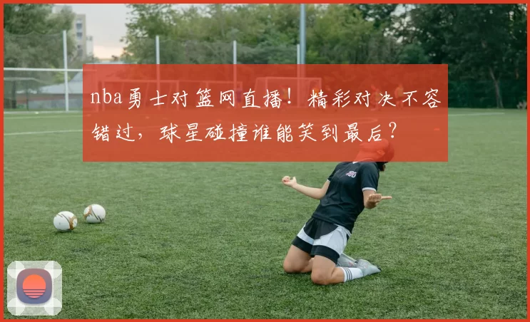 nba勇士对篮网直播！精彩对决不容错过，球星碰撞谁能笑到最后？