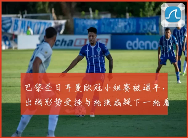 巴黎圣日耳曼欧冠小组赛被逼平，出线形势受挫与轮换成疑下一轮看点
