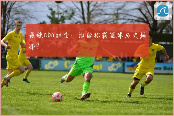 最强nba组合,谁能称霸篮球历史巅峰?