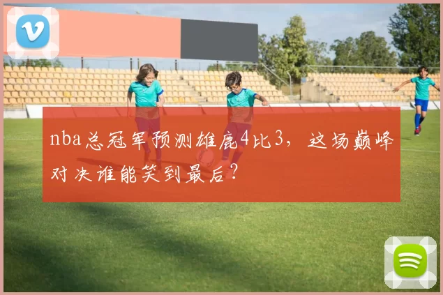 nba总冠军预测雄鹿4比3，这场巅峰对决谁能笑到最后？