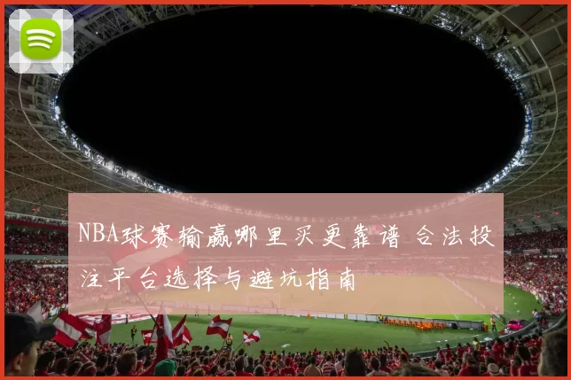 NBA球赛输赢哪里买更靠谱 合法投注平台选择与避坑指南