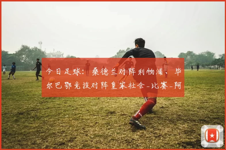 今日足球：桑德兰对阵利物浦、毕尔巴鄂竞技对阵皇家社会_比赛_阿森纳_曼城